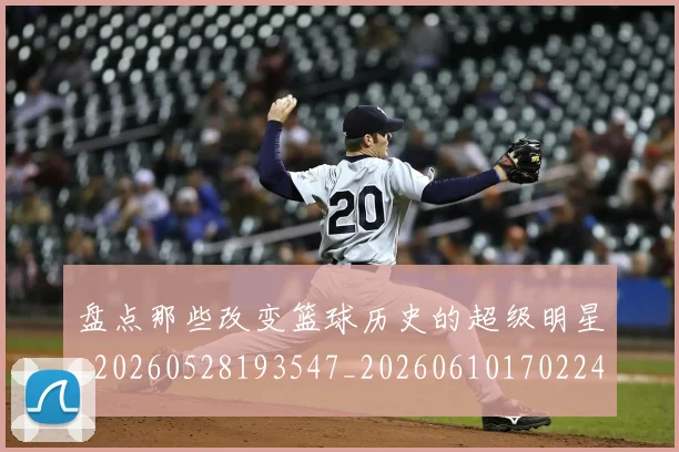 盘点那些改变篮球历史的超级明星_20260528193547_20260610170224