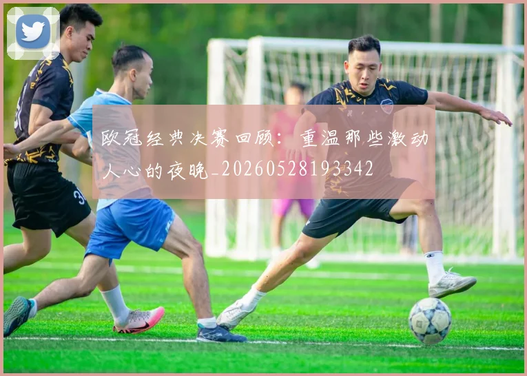 欧冠经典决赛回顾：重温那些激动人心的夜晚_20260528193342
