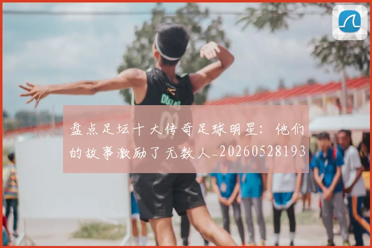 盘点足坛十大传奇足球明星:他们的故事激励了无数人_20260528193545_20260610170223