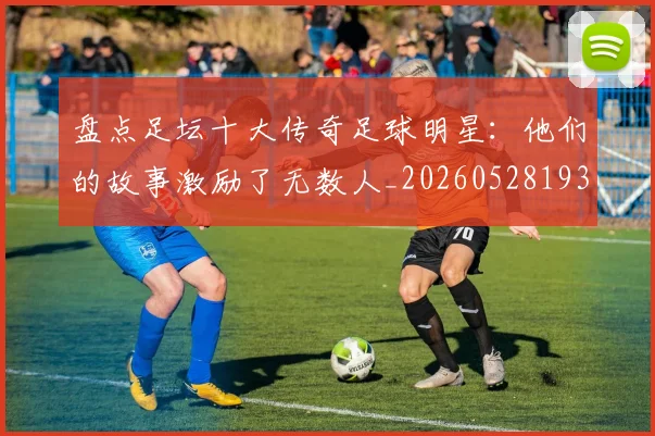 盘点足坛十大传奇足球明星:他们的故事激励了无数人_20260528193545_20260610170223