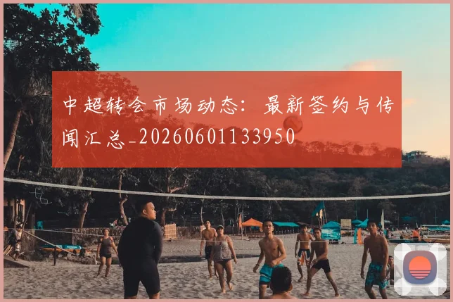 中超转会市场动态:最新签约与传闻汇总_20260601133950