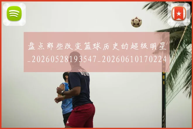 盘点那些改变篮球历史的超级明星_20260528193547_20260610170224