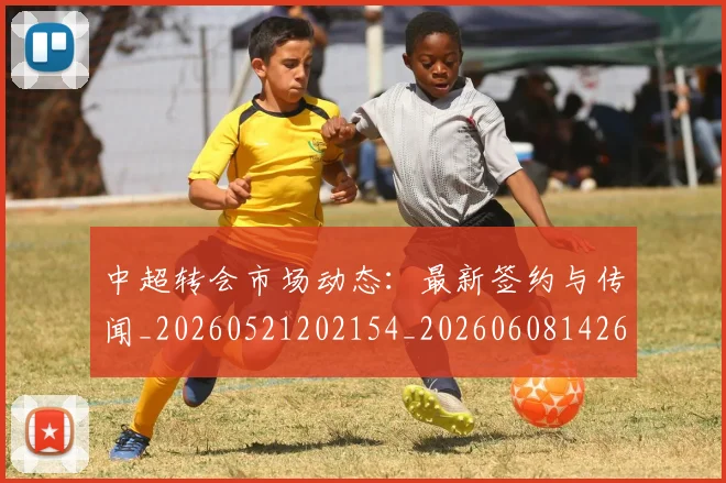 中超转会市场动态：最新签约与传闻_20260521202154_20260608142621