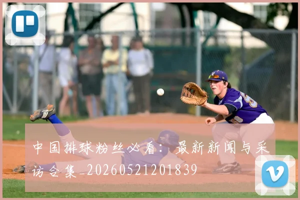 中国排球粉丝必看:最新新闻与采访合集_20260521201839